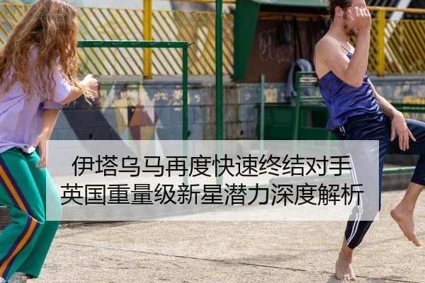 伊塔乌马再度快速终结对手 英国重量级新星潜力深度解析